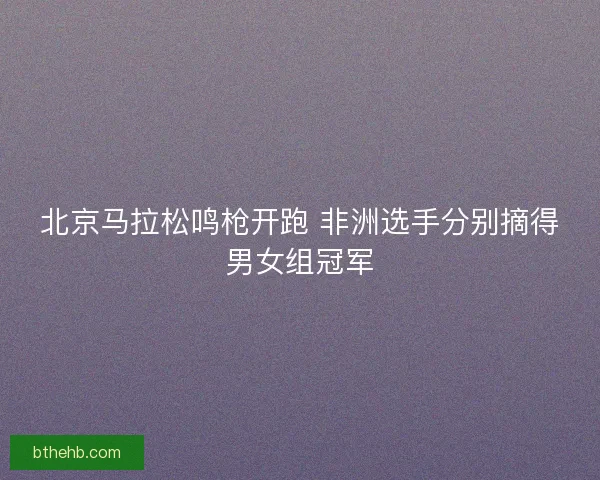 北京马拉松鸣枪开跑 非洲选手分别摘得男女组冠军