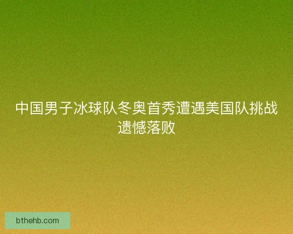 中国男子冰球队冬奥首秀遭遇美国队挑战遗憾落败