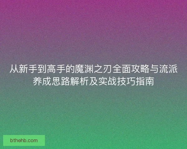 从新手到高手的魔渊之刃全面攻略与流派养成思路解析及实战技巧指南