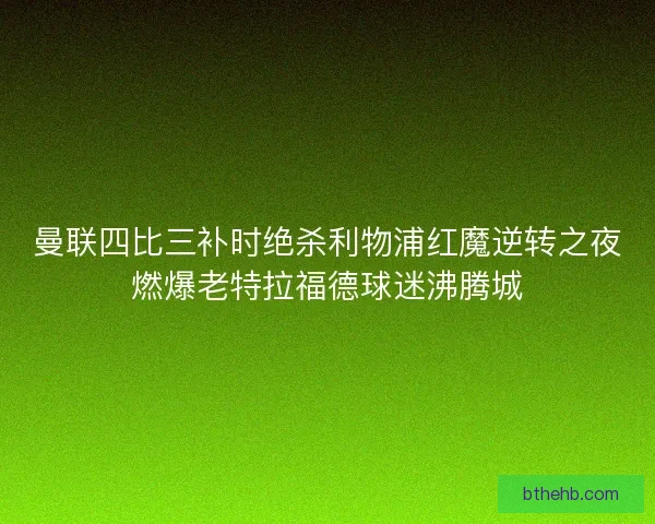 曼联四比三补时绝杀利物浦红魔逆转之夜燃爆老特拉福德球迷沸腾城