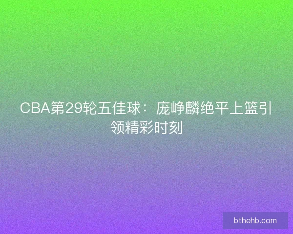 CBA第29轮五佳球：庞峥麟绝平上篮引领精彩时刻