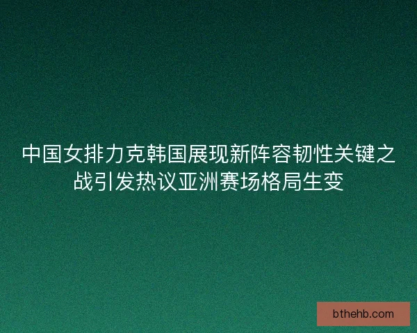 中国女排力克韩国展现新阵容韧性关键之战引发热议亚洲赛场格局生变