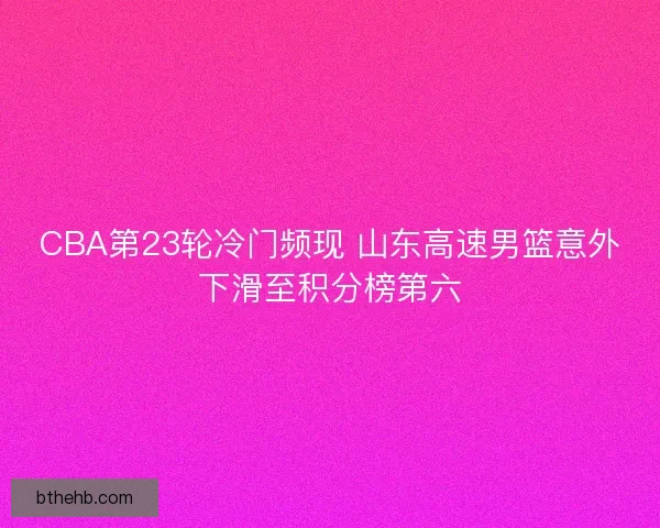 CBA第23轮冷门频现 山东高速男篮意外下滑至积分榜第六
